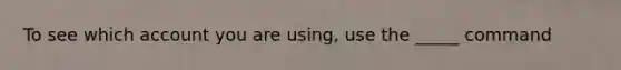 To see which account you are using, use the _____ command