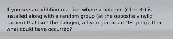 If you see an addition reaction where a halogen (Cl or Br) is installed along with a random group (at the opposite vinylic carbon) that isn't the halogen, a hydrogen or an OH group, then what could have occurred?