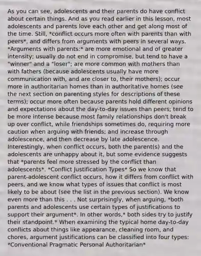 As you can see, adolescents and their parents do have conflict about certain things. And as you read earlier in this lesson, most adolescents and parents love each other and get along most of the time. Still, *conflict occurs more often with parents than with peers*, and differs from arguments with peers in several ways. *Arguments with parents:* are more emotional and of greater intensity; usually do not end in compromise, but tend to have a "winner" and a "loser"; are more common with mothers than with fathers (because adolescents usually have more communication with, and are closer to, their mothers); occur more in authoritarian homes than in authoritative homes (see the next section on parenting styles for descriptions of these terms); occur more often because parents hold different opinions and expectations about the day-to-day issues than peers; tend to be more intense because most family relationships don't break up over conflict, while friendships sometimes do, requiring more caution when arguing with friends; and increase through adolescence, and then decrease by late adolescence. Interestingly, when conflict occurs, both the parent(s) and the adolescents are unhappy about it, but some evidence suggests that *parents feel more stressed by the conflict than adolescents*. *Conflict Justification Types* So we know that parent-adolescent conflict occurs, how it differs from conflict with peers, and we know what types of issues that conflict is most likely to be about (see the list in the previous section). We know even more than this . . . Not surprisingly, when arguing, *both parents and adolescents use certain types of justifications to support their argument*. In other words,* both sides try to justify their standpoint.* When examining the typical home day-to-day conflicts about things like appearance, cleaning room, and chores, argument justifications can be classified into four types: *Conventional Pragmatic Personal Authoritarian*