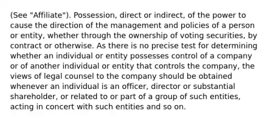 (See "Affiliate"). Possession, direct or indirect, of the power to cause the direction of the management and policies of a person or entity, whether through the ownership of voting securities, by contract or otherwise. As there is no precise test for determining whether an individual or entity possesses control of a company or of another individual or entity that controls the company, the views of legal counsel to the company should be obtained whenever an individual is an officer, director or substantial shareholder, or related to or part of a group of such entities, acting in concert with such entities and so on.