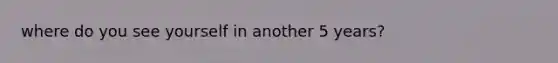 where do you see yourself in another 5 years?