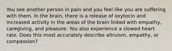 You see another person in pain and you feel like you are suffering with them. In the brain, there is a release of oxytocin and increased activity in the areas of the brain linked with empathy, caregiving, and pleasure. You also experience a slowed heart rate. Does this most accurately describe altruism, empathy, or compassion?