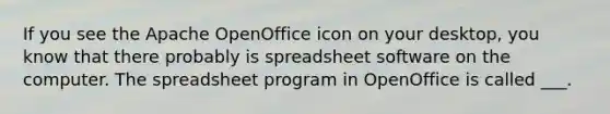 If you see the Apache OpenOffice icon on your desktop, you know that there probably is spreadsheet software on the computer. The spreadsheet program in OpenOffice is called ___.