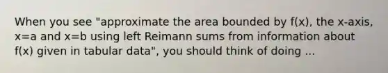 When you see "approximate the area bounded by f(x), the x-axis, x=a and x=b using left Reimann sums from information about f(x) given in tabular data", you should think of doing ...