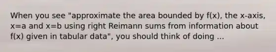 When you see "approximate the area bounded by f(x), the x-axis, x=a and x=b using right Reimann sums from information about f(x) given in tabular data", you should think of doing ...