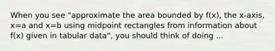 When you see "approximate the area bounded by f(x), the x-axis, x=a and x=b using midpoint rectangles from information about f(x) given in tabular data", you should think of doing ...