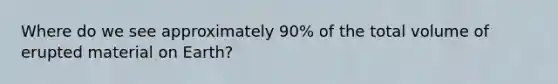 Where do we see approximately 90% of the total volume of erupted material on Earth?