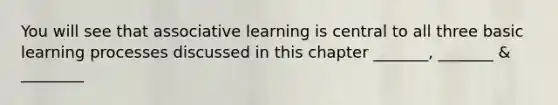 You will see that associative learning is central to all three basic learning processes discussed in this chapter _______, _______ & ________