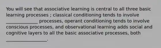 You will see that associative learning is central to all three basic learning processes ; classical conditioning tends to involve ______________ processes, operant conditioning tends to involve conscious processes, and observational learning adds social and cognitive layers to all the basic associative processes, both __________________.