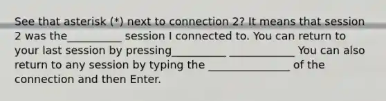 See that asterisk (*) next to connection 2? It means that session 2 was the__________ session I connected to. You can return to your last session by pressing__________ ____________ You can also return to any session by typing the _______________ of the connection and then Enter.