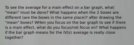 To see the average for a main effect on a bar graph, what "mean" must be done? What happens when the 2 boxes are different (are the boxes in the same place)? after drawing the "mean" boxes? WHen you focus on the bar graph to see if there is a main effect, what do you focus/not focus on? What happens if the bar graph means for the IV(s) average is really close together?