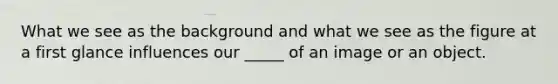 What we see as the background and what we see as the figure at a first glance influences our _____ of an image or an object.