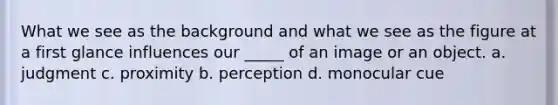 What we see as the background and what we see as the figure at a first glance influences our _____ of an image or an object. a. judgment c. proximity b. perception d. monocular cue