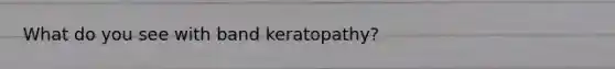 What do you see with band keratopathy?