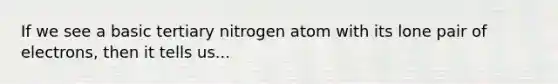 If we see a basic tertiary nitrogen atom with its lone pair of electrons, then it tells us...