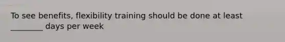 To see benefits, flexibility training should be done at least ________ days per week