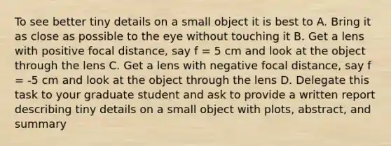 To see better tiny details on a small object it is best to A. Bring it as close as possible to the eye without touching it B. Get a lens with positive focal distance, say f = 5 cm and look at the object through the lens C. Get a lens with negative focal distance, say f = -5 cm and look at the object through the lens D. Delegate this task to your graduate student and ask to provide a written report describing tiny details on a small object with plots, abstract, and summary