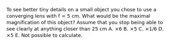 To see better tiny details on a small object you chose to use a converging lens with f = 5 cm. What would be the maximal magnification of this object? Assume that you stop being able to see clearly at anything closer than 25 cm A. ×6 B. ×5 C. ×1/6 D. ×5 E. Not possible to calculate.