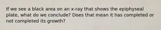 If we see a black area on an x-ray that shows the epiphyseal plate, what do we conclude? Does that mean it has completed or not completed its growth?