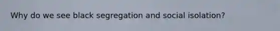 Why do we see black segregation and social isolation?