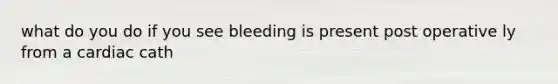 what do you do if you see bleeding is present post operative ly from a cardiac cath