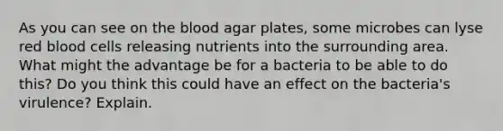 As you can see on the blood agar plates, some microbes can lyse red blood cells releasing nutrients into the surrounding area. What might the advantage be for a bacteria to be able to do this? Do you think this could have an effect on the bacteria's virulence? Explain.