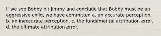 If we see Bobby hit Jimmy and conclude that Bobby must be an aggressive child, we have committed a. an accurate perception. b. an inaccurate perception. c. the fundamental attribution error. d. the ultimate attribution error.