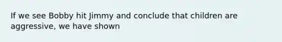 If we see Bobby hit Jimmy and conclude that children are aggressive, we have shown