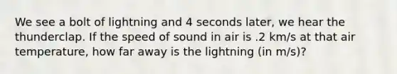 We see a bolt of lightning and 4 seconds later, we hear the thunderclap. If the speed of sound in air is .2 km/s at that air temperature, how far away is the lightning (in m/s)?