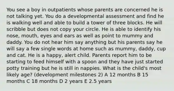 You see a boy in outpatients whose parents are concerned he is not talking yet. You do a developmental assessment and find he is walking well and able to build a tower of three blocks. He will scribble but does not copy your circle. He is able to identify his nose, mouth, eyes and ears as well as point to mummy and daddy. You do not hear him say anything but his parents say he will say a few single words at home such as mummy, daddy, cup and cat. He is a happy, alert child. Parents report him to be starting to feed himself with a spoon and they have just started potty training but he is still in nappies. What is the child's most likely age? (development milestones 2) A 12 months B 15 months C 18 months D 2 years E 2.5 years