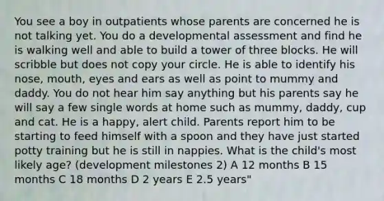 You see a boy in outpatients whose parents are concerned he is not talking yet. You do a developmental assessment and find he is walking well and able to build a tower of three blocks. He will scribble but does not copy your circle. He is able to identify his nose, mouth, eyes and ears as well as point to mummy and daddy. You do not hear him say anything but his parents say he will say a few single words at home such as mummy, daddy, cup and cat. He is a happy, alert child. Parents report him to be starting to feed himself with a spoon and they have just started potty training but he is still in nappies. What is the child's most likely age? (development milestones 2) A 12 months B 15 months C 18 months D 2 years E 2.5 years"