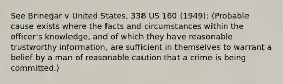 See Brinegar v United States, 338 US 160 (1949); (Probable cause exists where the facts and circumstances within the officer's knowledge, and of which they have reasonable trustworthy information, are sufficient in themselves to warrant a belief by a man of reasonable caution that a crime is being committed.)