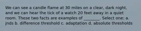 We can see a candle flame at 30 miles on a clear, dark night, and we can hear the tick of a watch 20 feet away in a quiet room. These two facts are examples of ________. Select one: a. jnds b. difference threshold c. adaptation d. absolute thresholds