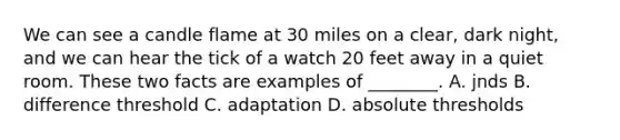 We can see a candle flame at 30 miles on a clear, dark night, and we can hear the tick of a watch 20 feet away in a quiet room. These two facts are examples of ________. A. jnds B. difference threshold C. adaptation D. absolute thresholds