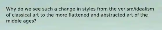 Why do we see such a change in styles from the verism/idealism of classical art to the more flattened and abstracted art of the middle ages?