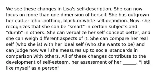 We see these changes in Lisa's self-description. She can now focus on more than one dimension of herself. She has outgrown her earlier all-or-nothing, black-or-white self-definition. Now, she recognizes that she can be "smart" in certain subjects and "dumb" in others. She can verbalize her self-concept better, and she can weigh different aspects of it. She can compare her real self (who she is) with her ideal self (who she wants to be) and can judge how well she measures up to social standards in comparison with others. All of these changes contribute to the development of self-esteem, her assessment of her ______. "I still like myself as a person"