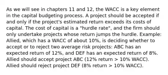 As we will see in chapters 11 and 12, the WACC is a key element in the capital budgeting process. A project should be accepted if and only if the project's estimated return exceeds its costs of capital. The cost of capital is a "hurdle rate", and the firm should only undertake projects whose return jumps the hurdle. Example: Allied, which has a WACC of about 10%, is deciding whether to accept or to reject two average risk projects: ABC has an expected return of 12%, and DEF has an expected return of 8%. Allied should accept project ABC (12% return > 10% WACC). Allied should reject project DEF (8% return > 10% WACC).