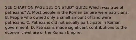 SEE CHART ON PAGE 131 ON STUDY GUIDE Which was true of patricians? A. Most people in the Roman Empire were patricians. B. People who owned only a small amount of land were patricians. C. Patricians did not usually participate in Roman government. D. Patricians made significant contributions to the economic welfare of the Roman Empire.