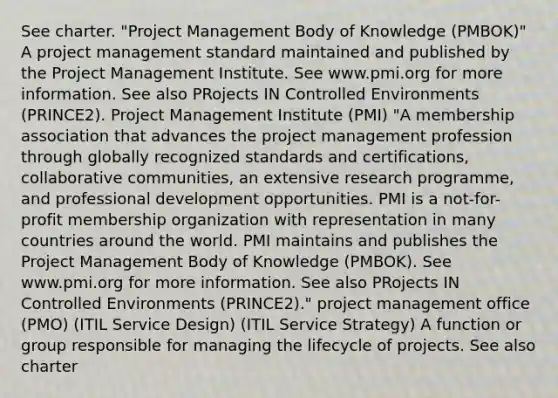 See charter. "Project Management Body of Knowledge (PMBOK)" A project management standard maintained and published by the Project Management Institute. See www.pmi.org for more information. See also PRojects IN Controlled Environments (PRINCE2). Project Management Institute (PMI) "A membership association that advances the project management profession through globally recognized standards and certifications, collaborative communities, an extensive research programme, and professional development opportunities. PMI is a not-for-profit membership organization with representation in many countries around the world. PMI maintains and publishes the Project Management Body of Knowledge (PMBOK). See www.pmi.org for more information. See also PRojects IN Controlled Environments (PRINCE2)." project management office (PMO) (ITIL Service Design) (ITIL Service Strategy) A function or group responsible for managing the lifecycle of projects. See also charter