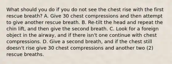 What should you do if you do not see the chest rise with the first rescue breath? A. Give 30 chest compressions and then attempt to give another rescue breath. B. Re-tilt the head and repeat the chin lift, and then give the second breath. C. Look for a foreign object in the airway, and if there isn't one continue with chest compressions. D. Give a second breath, and if the chest still doesn't rise give 30 chest compressions and another two (2) rescue breaths.