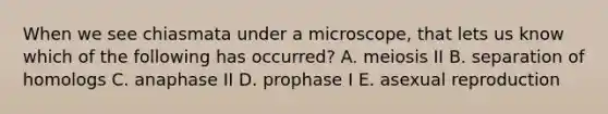 When we see chiasmata under a microscope, that lets us know which of the following has occurred? A. meiosis II B. separation of homologs C. anaphase II D. prophase I E. asexual reproduction