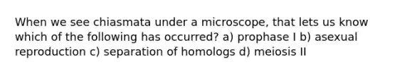 When we see chiasmata under a microscope, that lets us know which of the following has occurred? a) prophase I b) asexual reproduction c) separation of homologs d) meiosis II