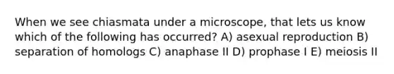 When we see chiasmata under a microscope, that lets us know which of the following has occurred? A) asexual reproduction B) separation of homologs C) anaphase II D) prophase I E) meiosis II