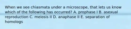 When we see chiasmata under a microscope, that lets us know which of the following has occurred? A. prophase I B. asexual reproduction C. meiosis II D. anaphase II E. separation of homologs