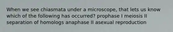 When we see chiasmata under a microscope, that lets us know which of the following has occurred? prophase I meiosis II separation of homologs anaphase II asexual reproduction