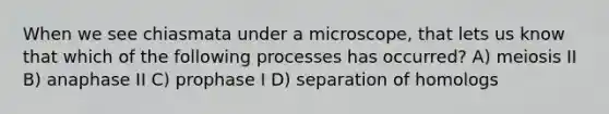 When we see chiasmata under a microscope, that lets us know that which of the following processes has occurred? A) meiosis II B) anaphase II C) prophase I D) separation of homologs