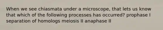 When we see chiasmata under a microscope, that lets us know that which of the following processes has occurred? prophase I separation of homologs meiosis II anaphase II