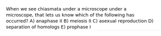 When we see chiasmata under a microscope under a microscope, that lets us know which of the following has occurred? A) anaphase II B) meiosis II C) asexual reproduction D) separation of homologs E) prophase I