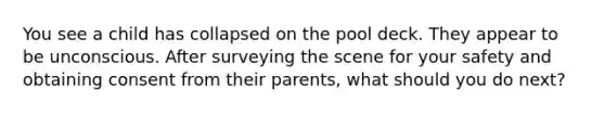 You see a child has collapsed on the pool deck. They appear to be unconscious. After surveying the scene for your safety and obtaining consent from their parents, what should you do next?