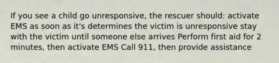 If you see a child go unresponsive, the rescuer should: activate EMS as soon as it's determines the victim is unresponsive stay with the victim until someone else arrives Perform first aid for 2 minutes, then activate EMS Call 911, then provide assistance